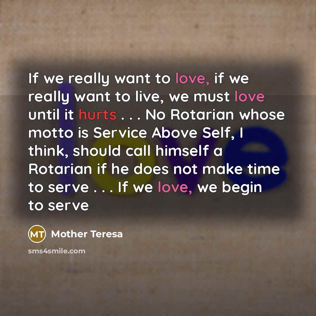 “If we really want to love, if we really want to live, we must love until it hurts . . . No Rotarian whose motto is Service Above Self, I think, should call himself a Rotarian if he does not make time to serve . . . If we love, we begin to serve” quote by Mother Teresa