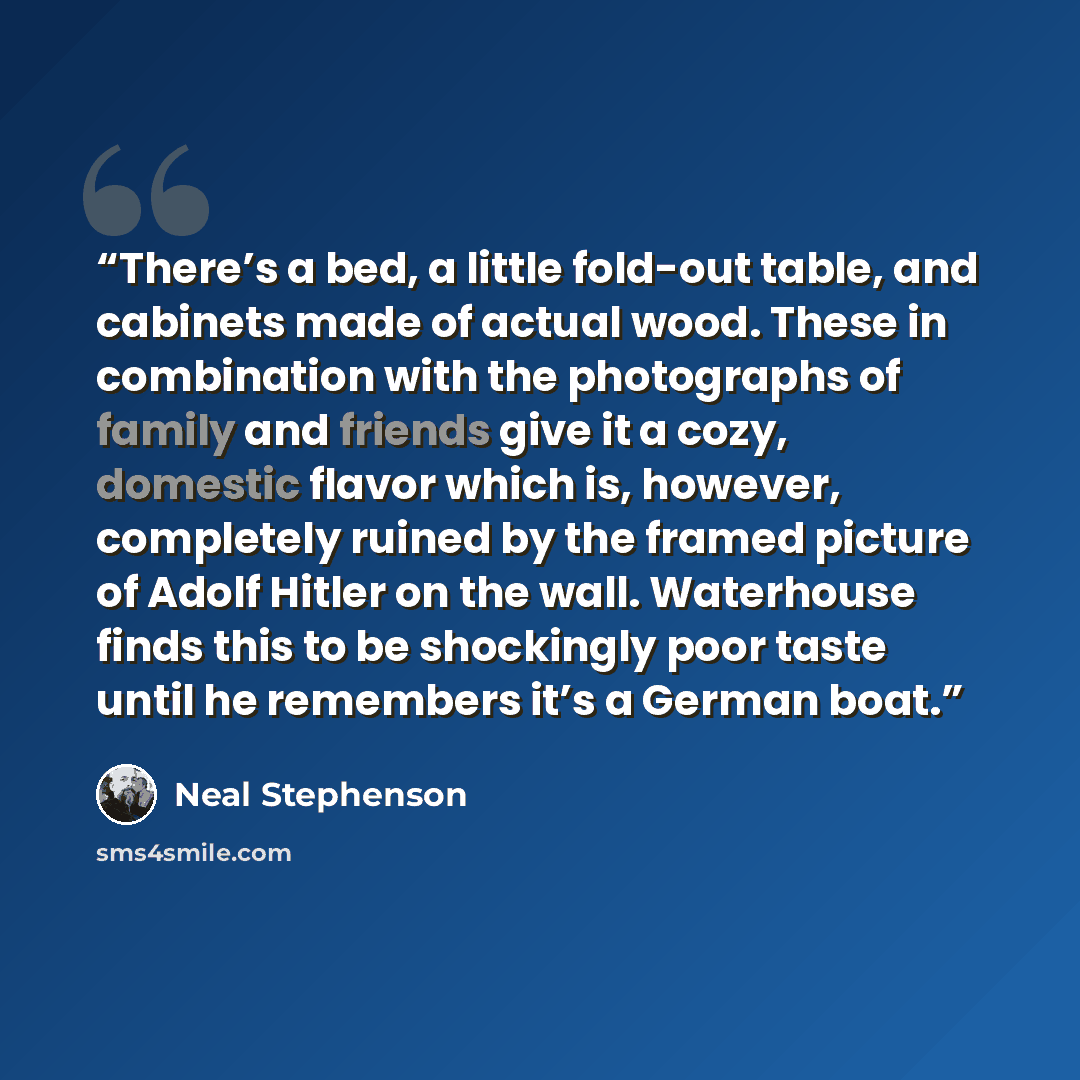 “There’s a bed, a little fold-out table, and cabinets made of actual wood. These in combination with the photographs of family and friends give it a cozy, domestic flavor which is, however, completely ruined by the framed picture of Adolf Hitler on the wall. Waterhouse finds this to be shockingly…” quote by Neal Stephenson