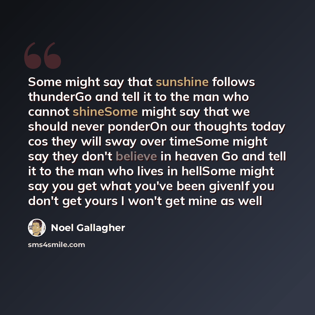 “Some might say that sunshine follows thunderGo and tell it to the man who cannot shineSome might say that we should never ponderOn our thoughts today cos they will sway over timeSome might say they don't believe in heaven Go and tell it to the man who lives in hellSome might say you get what…” quote by Noel Gallagher