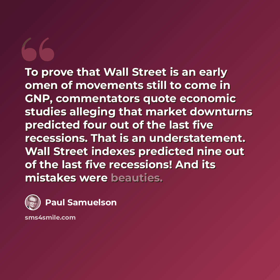 “To prove that Wall Street is an early omen of movements still to come in GNP, commentators quote economic studies alleging that market downturns predicted four out of the last five recessions. That is an understatement. Wall Street indexes predicted nine out of the last five recessions! And its…” quote by Paul Samuelson