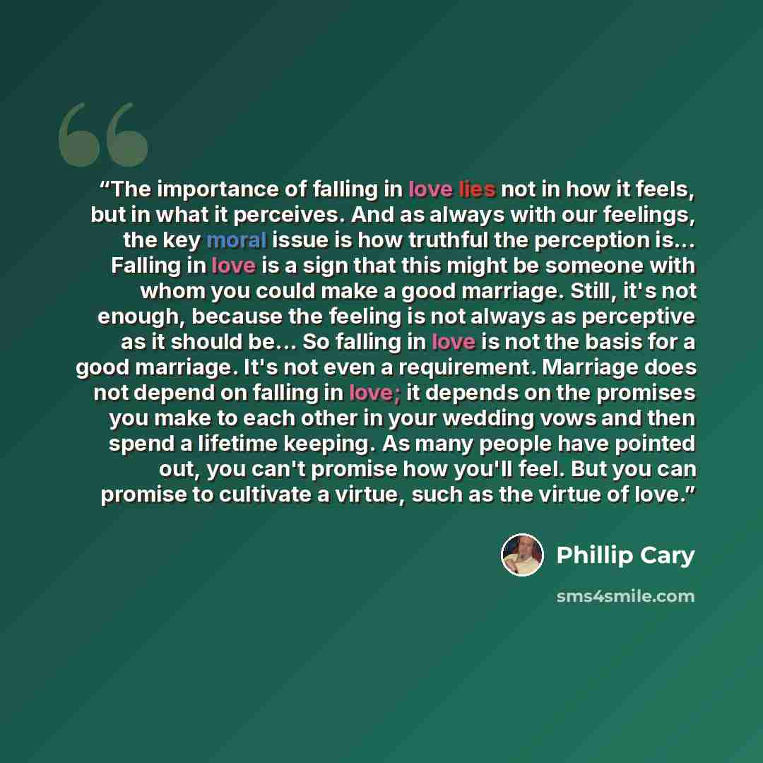 “The importance of falling in love lies not in how it feels, but in what it perceives. And as always with our feelings, the key moral issue is how truthful the perception is... Falling in love is a sign that this might be someone with whom you could make a good marriage. Still, it's not enough…” quote by Phillip Cary