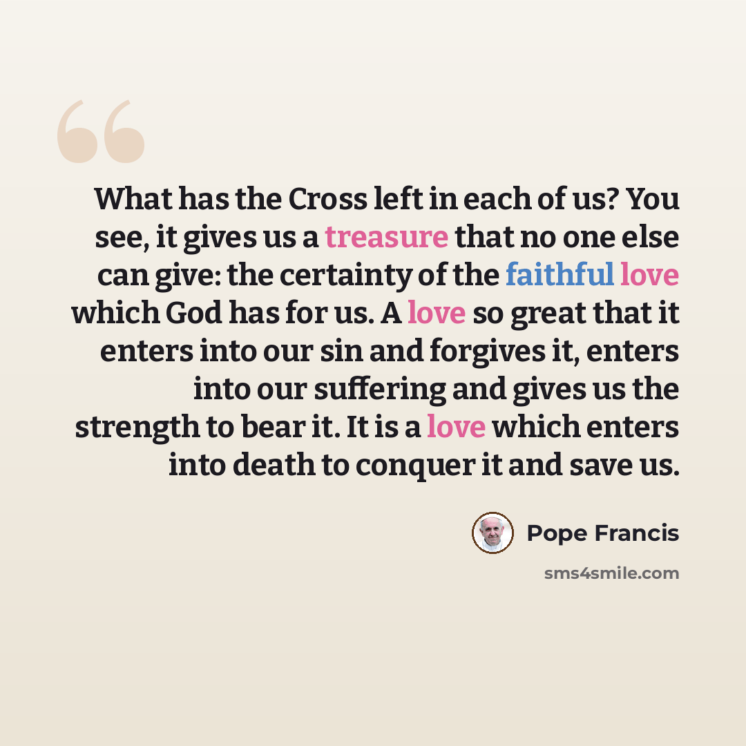 “What has the Cross left in each of us? You see, it gives us a treasure that no one else can give: the certainty of the faithful love which God has for us. A love so great that it enters into our sin and forgives it, enters into our suffering and gives us the strength to bear it. It is a love which…” quote by Pope Francis