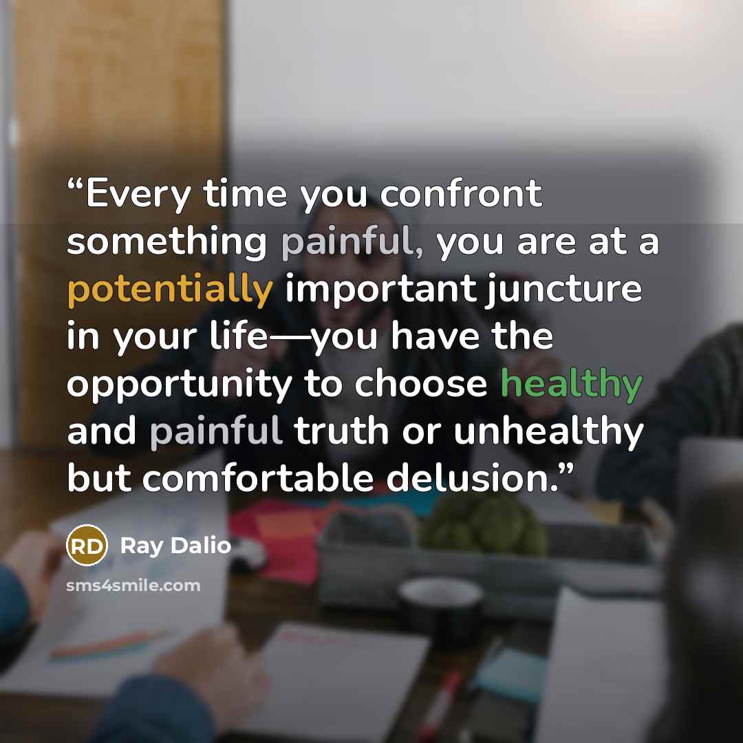 “Every time you confront something painful, you are at a potentially important juncture in your life—you have the opportunity to choose healthy and painful truth or unhealthy but comfortable delusion.” quote by Ray Dalio