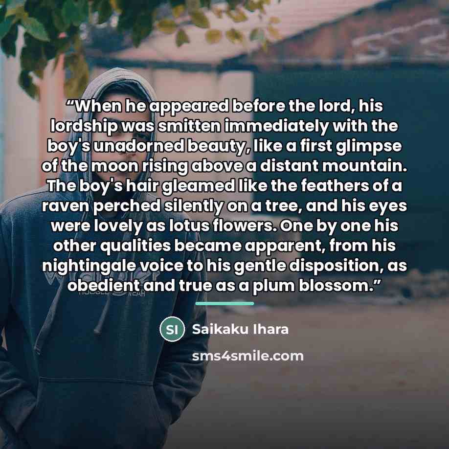 “When he appeared before the lord, his lordship was smitten immediately with the boy's unadorned beauty, like a first glimpse of the moon rising above a distant mountain. The boy's hair gleamed like the feathers of a raven perched silently on a tree, and his eyes were lovely as lotus flowers. One…” quote by Saikaku Ihara