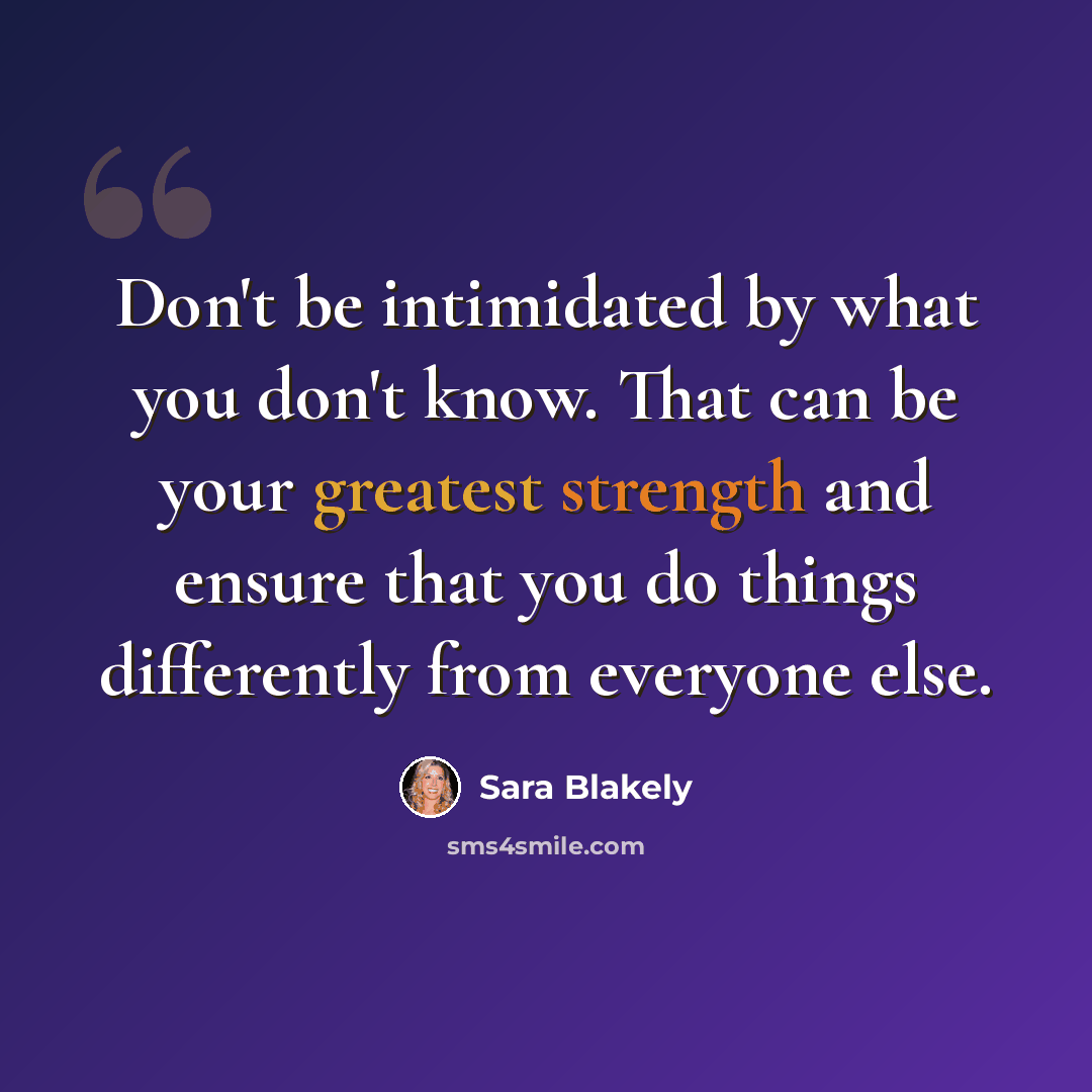 “Don't be intimidated by what you don't know. That can be your greatest strength and ensure that you do things differently from everyone else.” quote by Sara Blakely