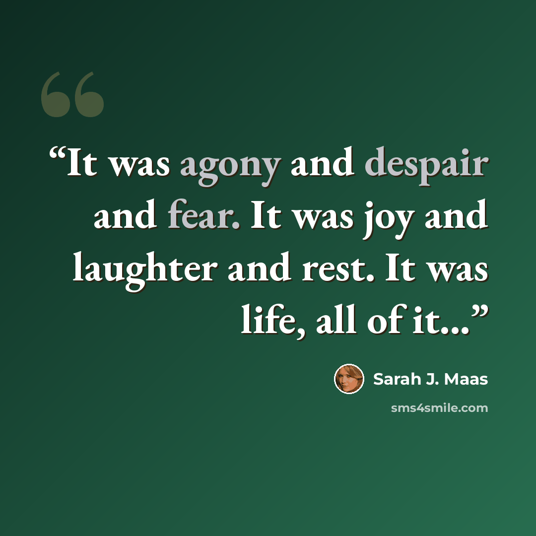 “It was agony and despair and fear. It was joy and laughter and rest. It was life, all of it...” quote by Sarah J. Maas