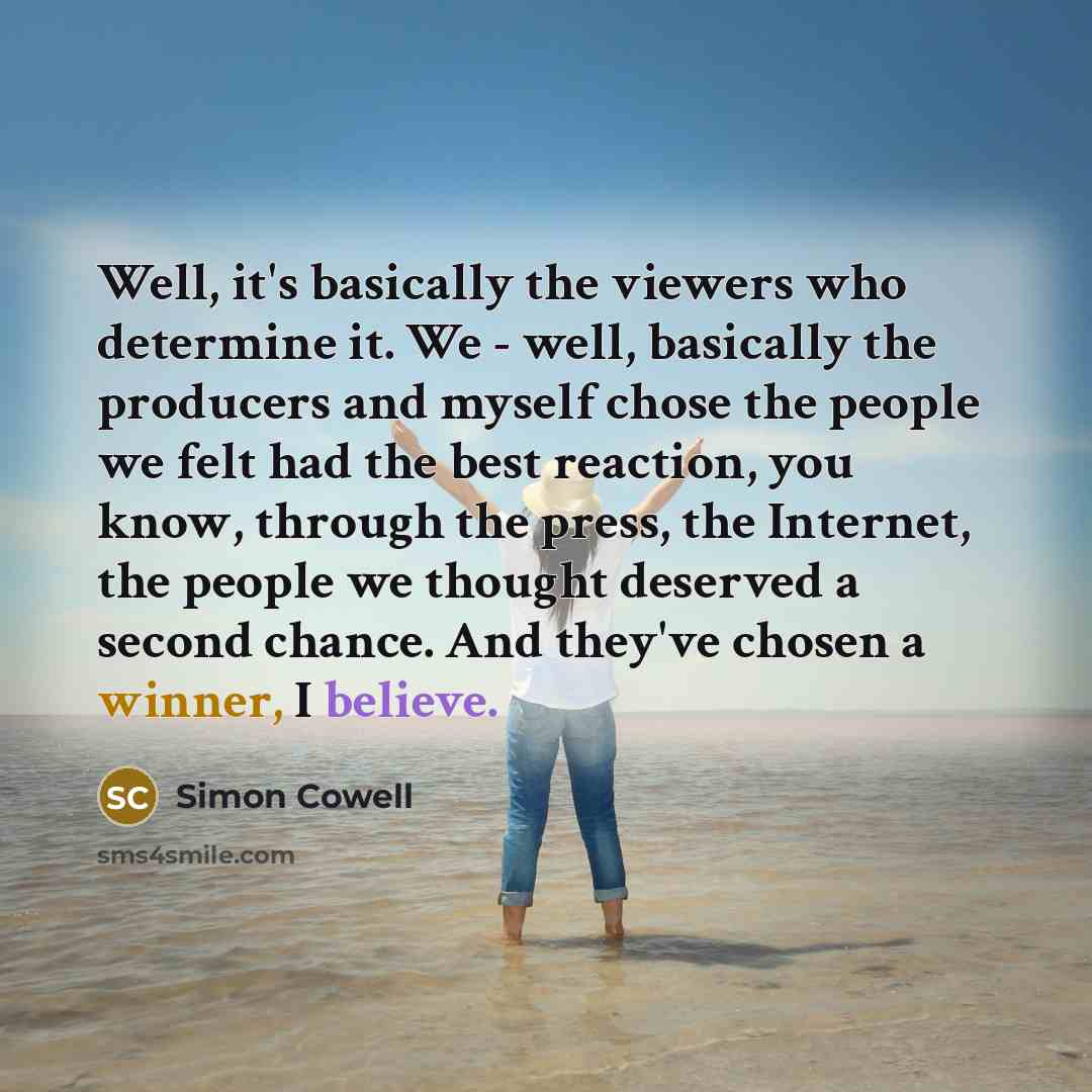 “Well, it's basically the viewers who determine it. We - well, basically the producers and myself chose the people we felt had the best reaction, you know, through the press, the Internet, the people we thought deserved a second chance. And they've chosen a winner, I believe.” quote by Simon Cowell