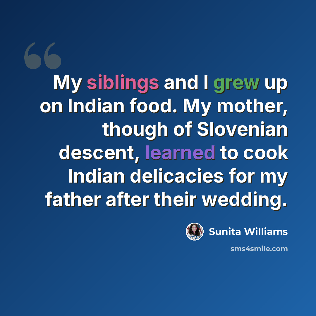 “My siblings and I grew up on Indian food. My mother, though of Slovenian descent, learned to cook Indian delicacies for my father after their wedding.” quote by Sunita Williams