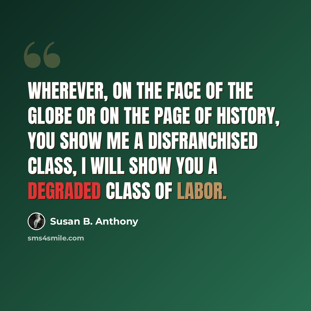 “Wherever, on the face of the globe or on the page of history, you show me a disfranchised class, I will show you a degraded class of labor.” quote by Susan B. Anthony