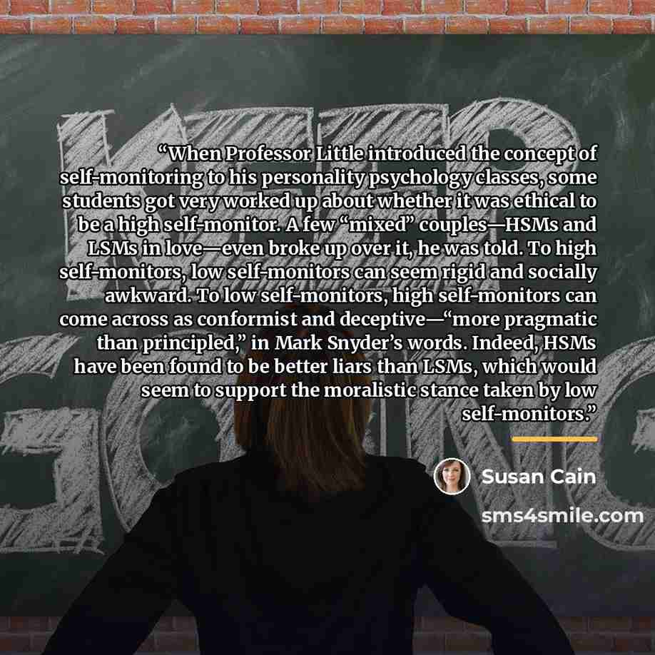 “When Professor Little introduced the concept of self-monitoring to his personality psychology classes, some students got very worked up about whether it was ethical to be a high self-monitor. A few “mixed” couples—HSMs and LSMs in love—even broke up over it, he was told. To high self-monitors, low…” quote by Susan Cain