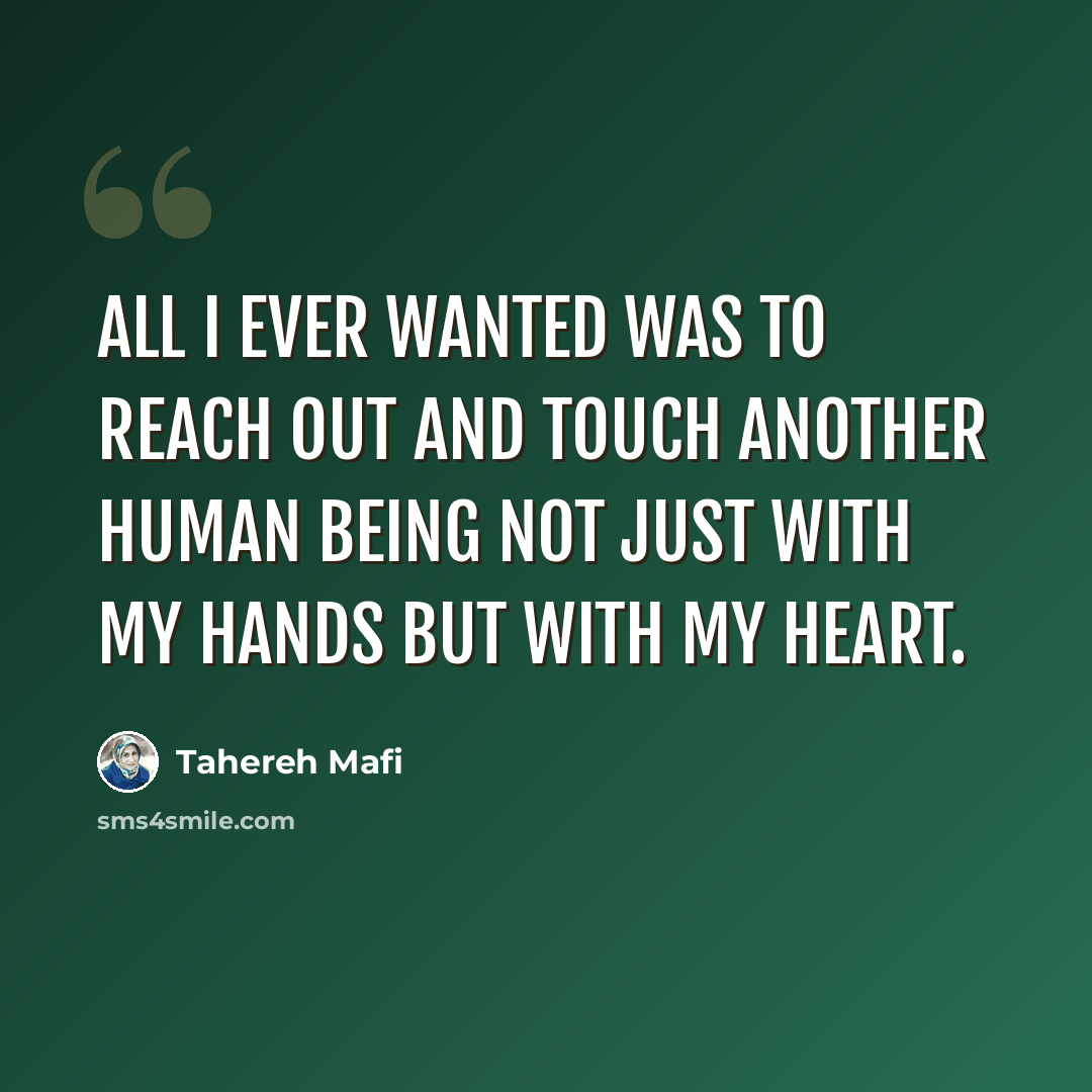 “All I ever wanted was to reach out and touch another human being not just with my hands but with my heart.” quote by Tahereh Mafi