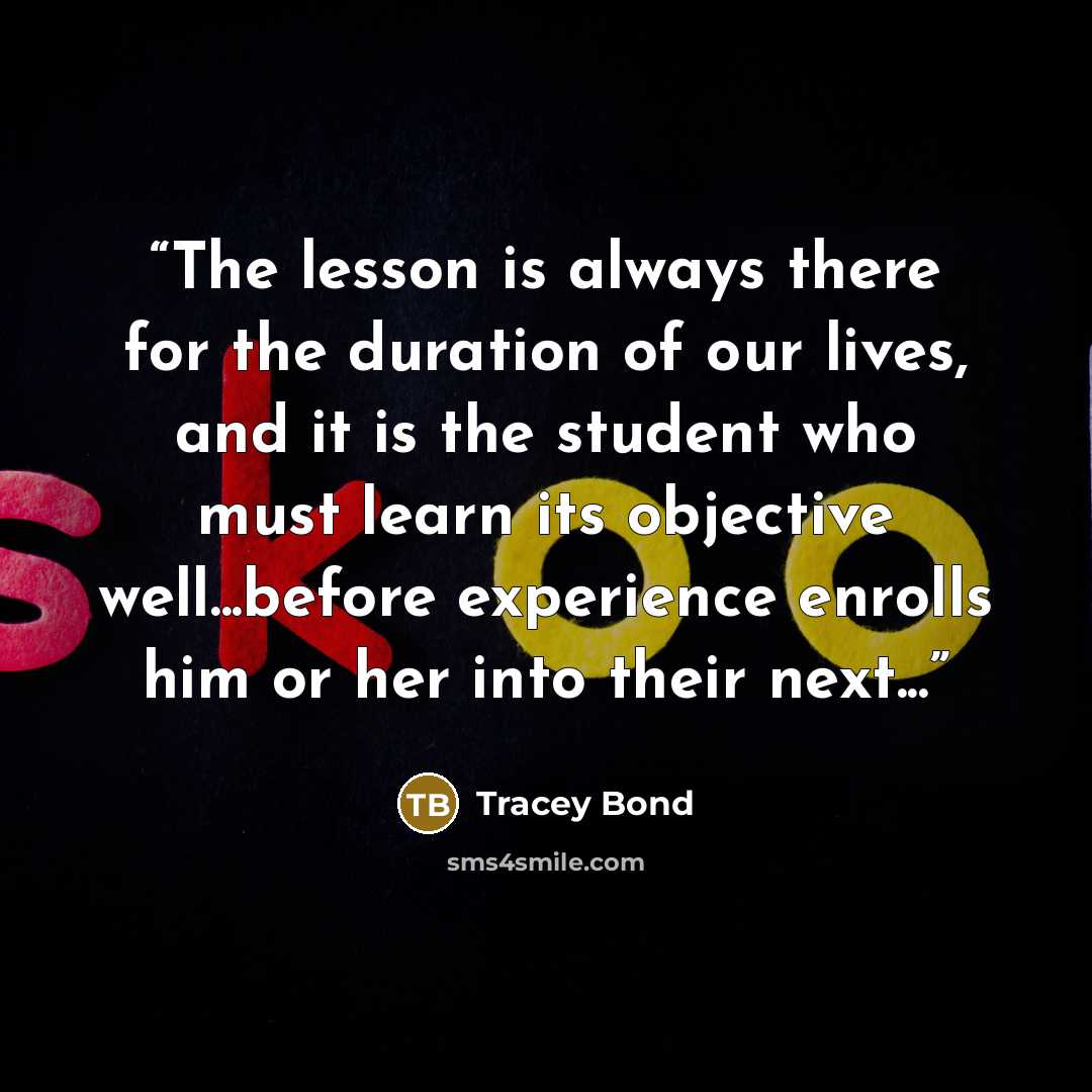 “The lesson is always there for the duration of our lives, and it is the student who must learn its objective well...before experience enrolls him or her into their next...” quote by Tracey Bond