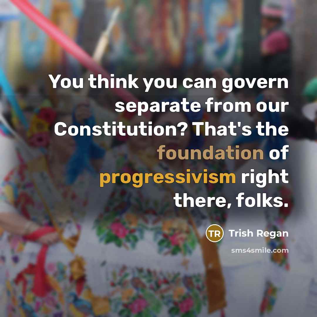“You think you can govern separate from our Constitution? That's the foundation of progressivism right there, folks.” quote by Trish Regan
