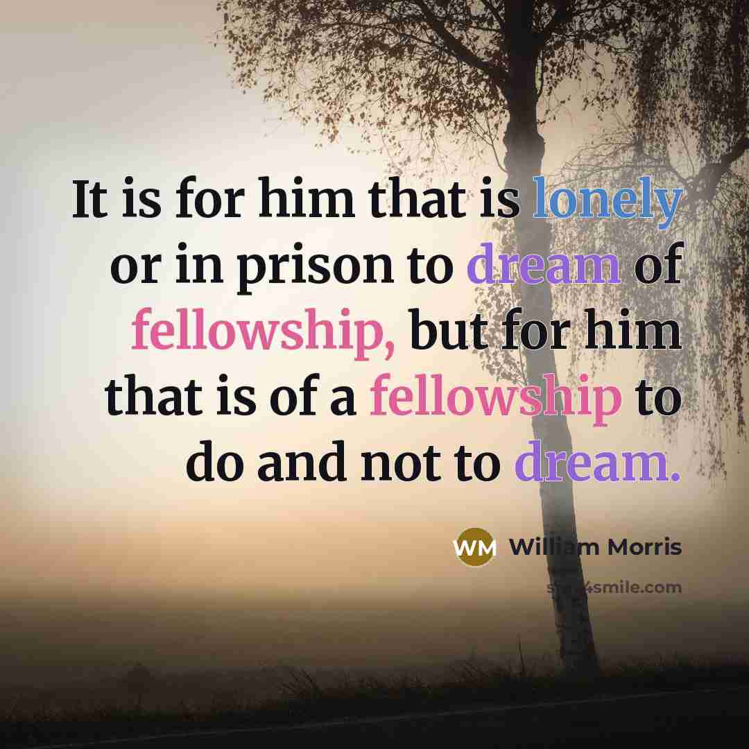 “It is for him that is lonely or in prison to dream of fellowship, but for him that is of a fellowship to do and not to dream.” quote by William Morris