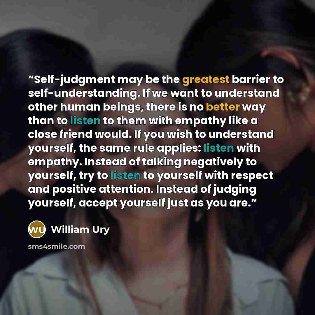 “Self-judgment may be the greatest barrier to self-understanding. If we want to understand other human beings, there is no better way than to listen to them with empathy like a close friend would. If you wish to understand yourself, the same rule applies: listen with empathy. Instead of talking…” quote by William Ury