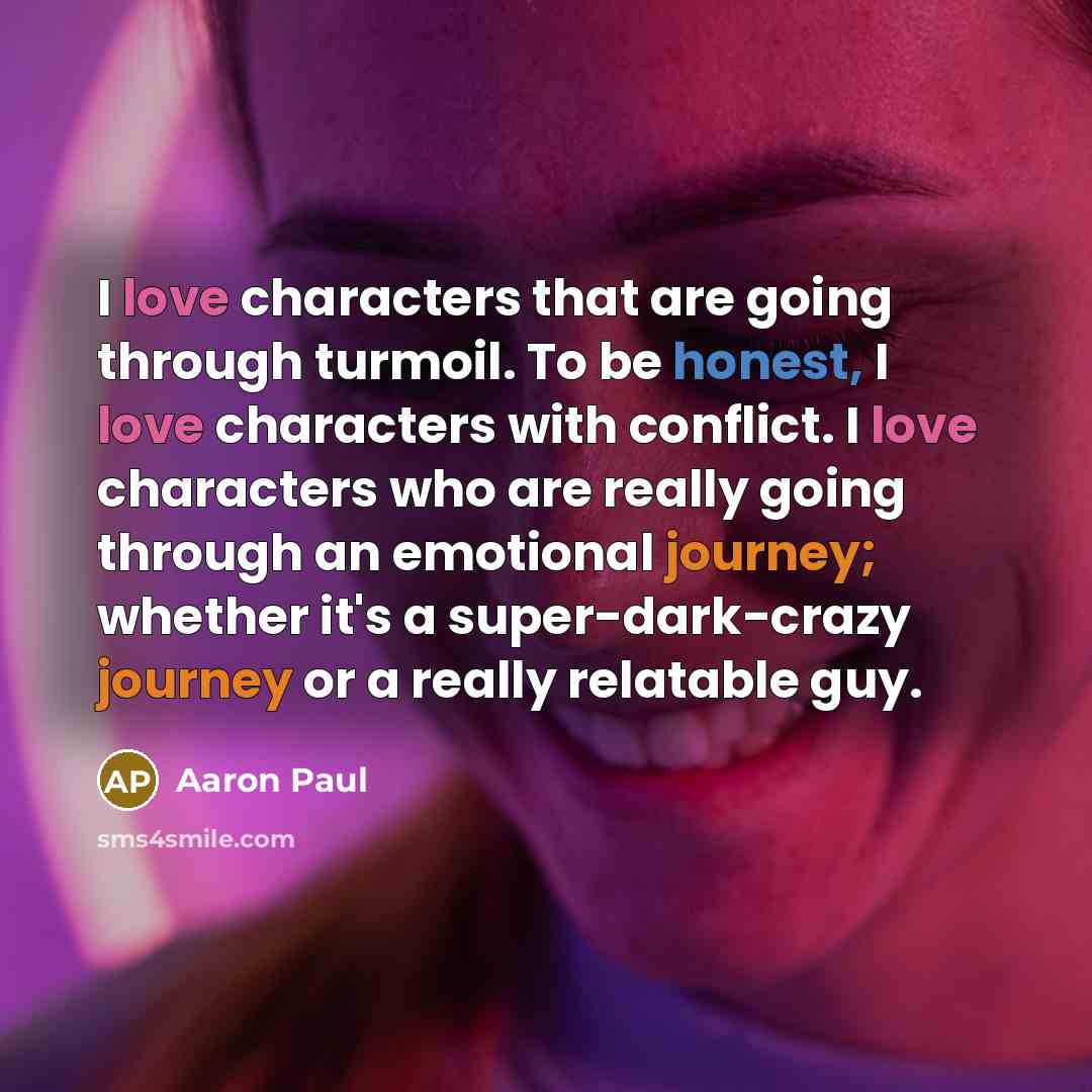 “I love characters that are going through turmoil. To be honest, I love characters with conflict. I love characters who are really going through an emotional journey; whether it's a super-dark-crazy journey or a really relatable guy.” quote by Aaron Paul