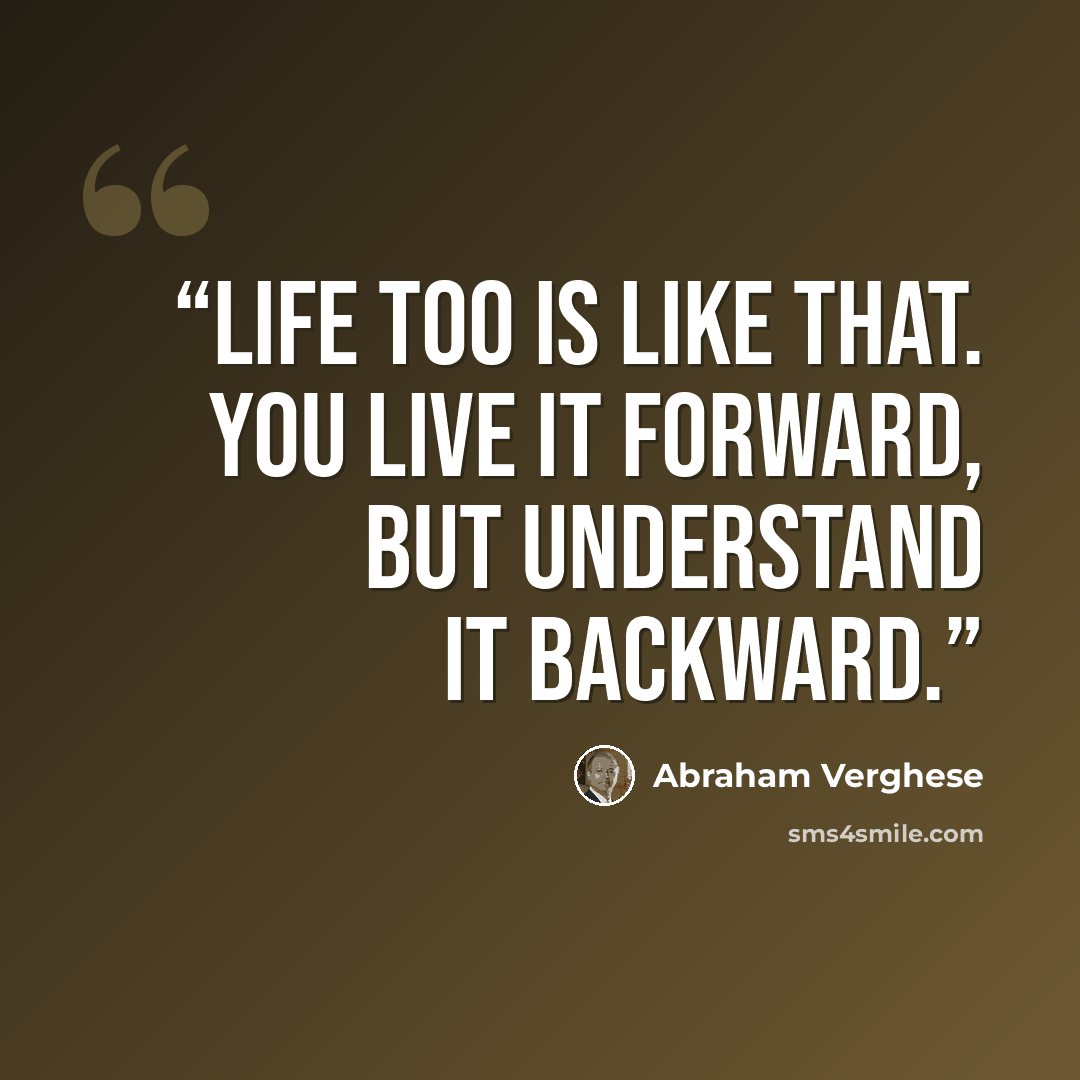 “Life too is like that. You live it forward, but understand it backward.” quote by Abraham Verghese