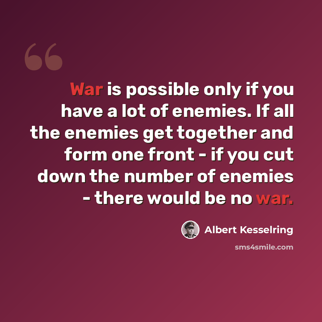 “War is possible only if you have a lot of enemies. If all the enemies get together and form one front - if you cut down the number of enemies - there would be no war.” quote by Albert Kesselring