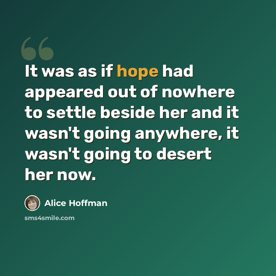 “It was as if hope had appeared out of nowhere to settle beside her and it wasn't going anywhere, it wasn't going to desert her now.” quote by Alice Hoffman