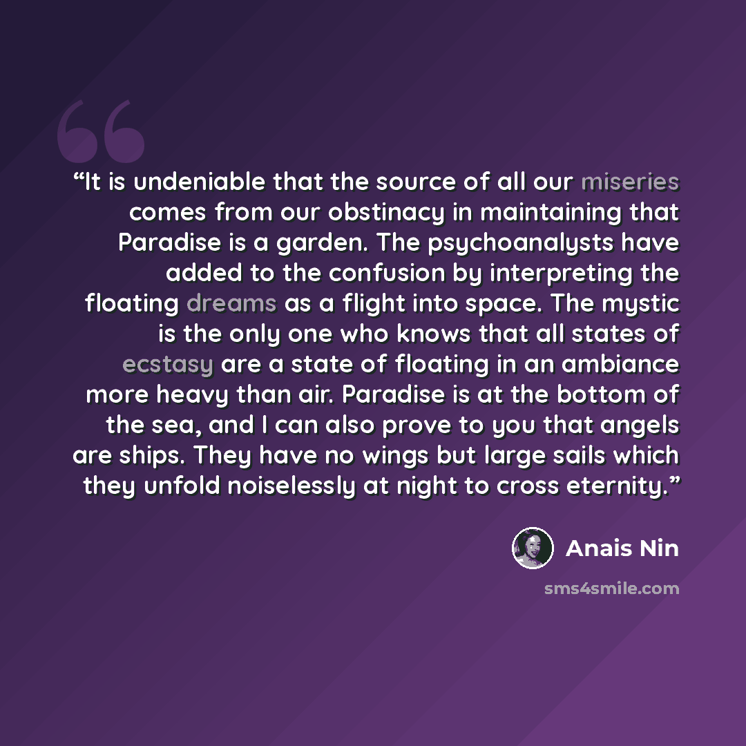 “It is undeniable that the source of all our miseries comes from our obstinacy in maintaining that Paradise is a garden. The psychoanalysts have added to the confusion by interpreting the floating dreams as a flight into space. The mystic is the only one who knows that all states of ecstasy are a…” quote by Anaïs Nin