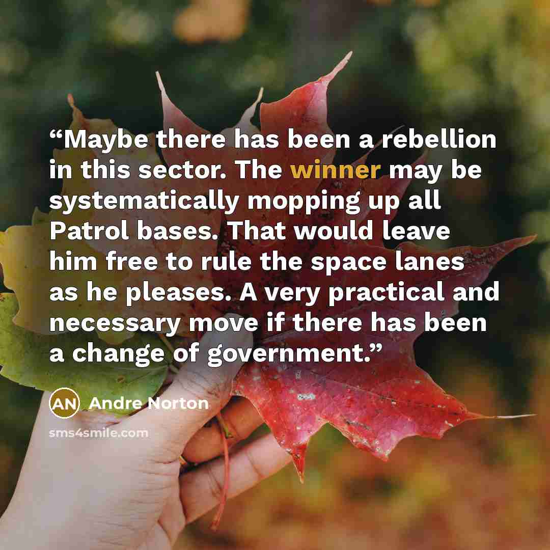 “Maybe there has been a rebellion in this sector. The winner may be systematically mopping up all Patrol bases. That would leave him free to rule the space lanes as he pleases. A very practical and necessary move if there has been a change of government.” quote by Andre Norton