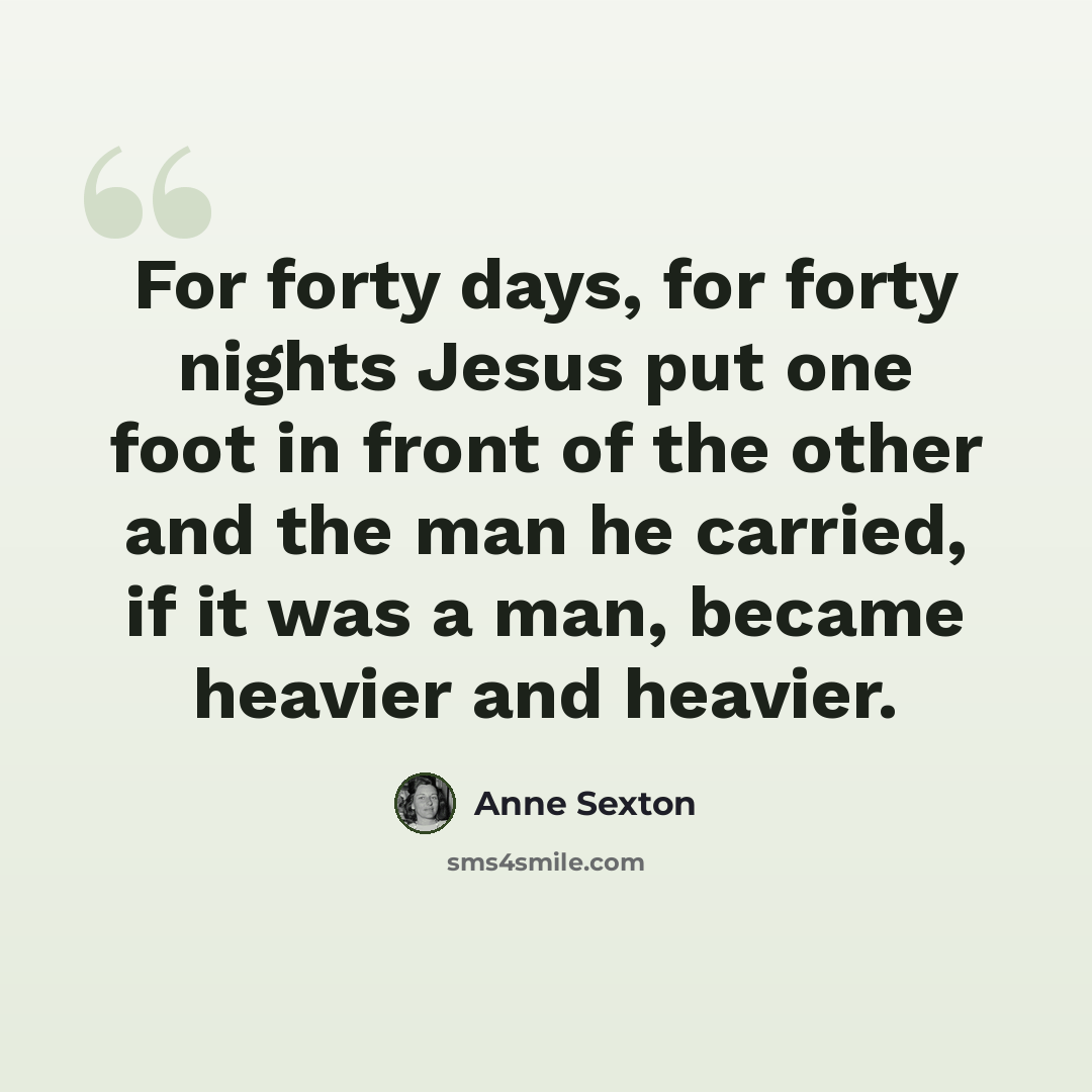 “For forty days, for forty nights Jesus put one foot in front of the other and the man he carried, if it was a man, became heavier and heavier.” quote by Anne Sexton