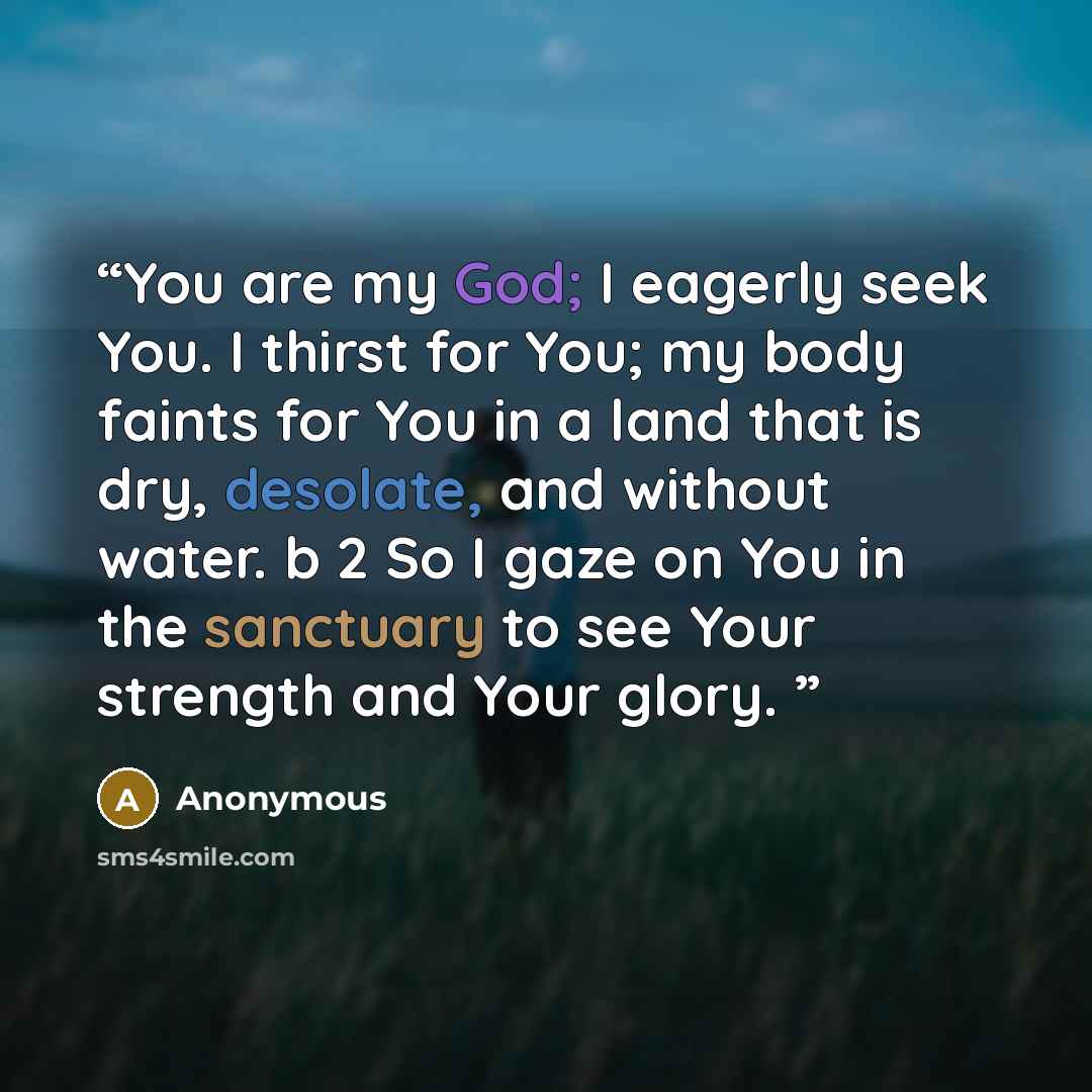 “You are my God; I eagerly seek You. I thirst for You; my body faints for You in a land that is dry, desolate, and without water. b 2 So I gaze on You in the sanctuary to see Your strength and Your glory.” quote by Anonymous