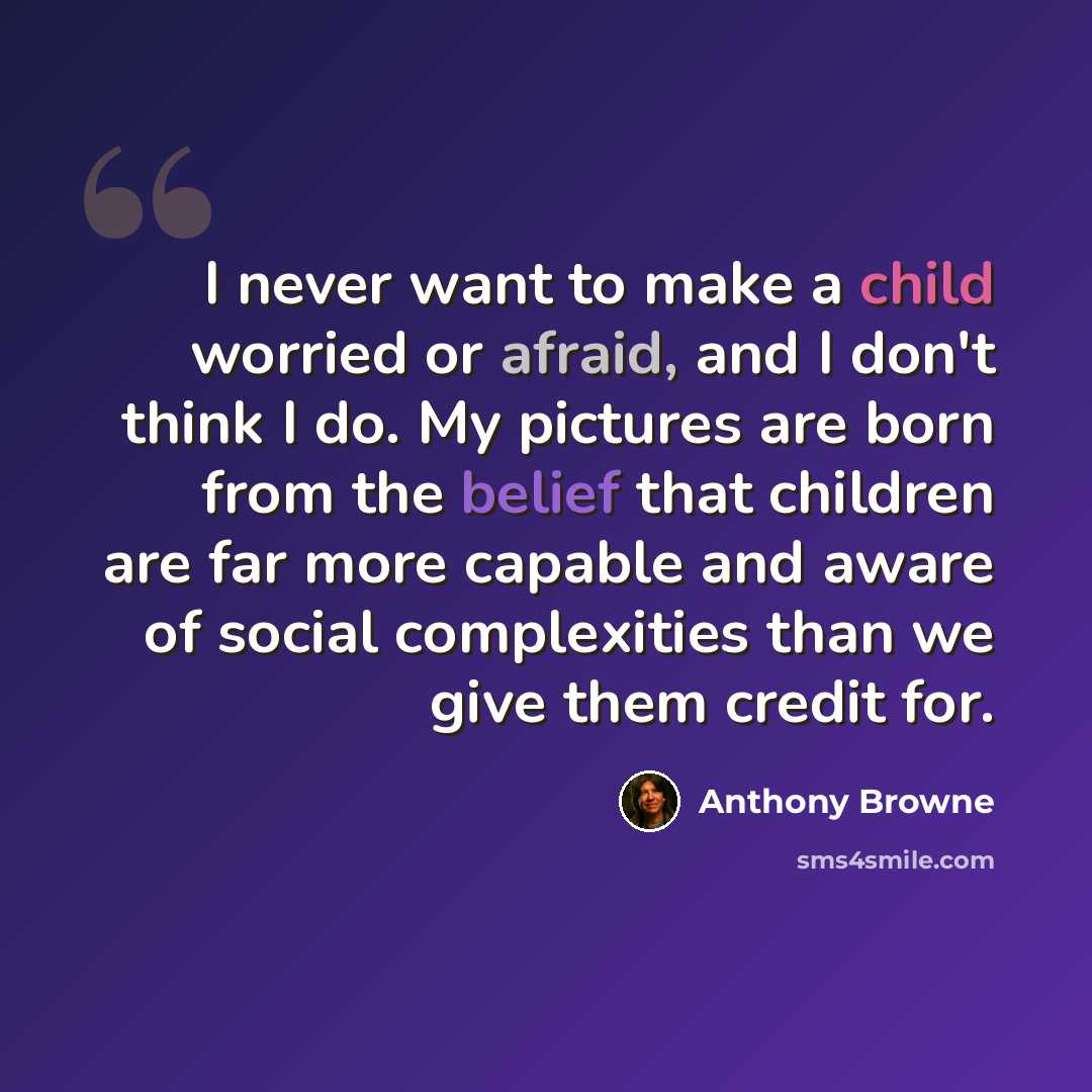 “I never want to make a child worried or afraid, and I don't think I do. My pictures are born from the belief that children are far more capable and aware of social complexities than we give them credit for.” quote by Anthony Browne