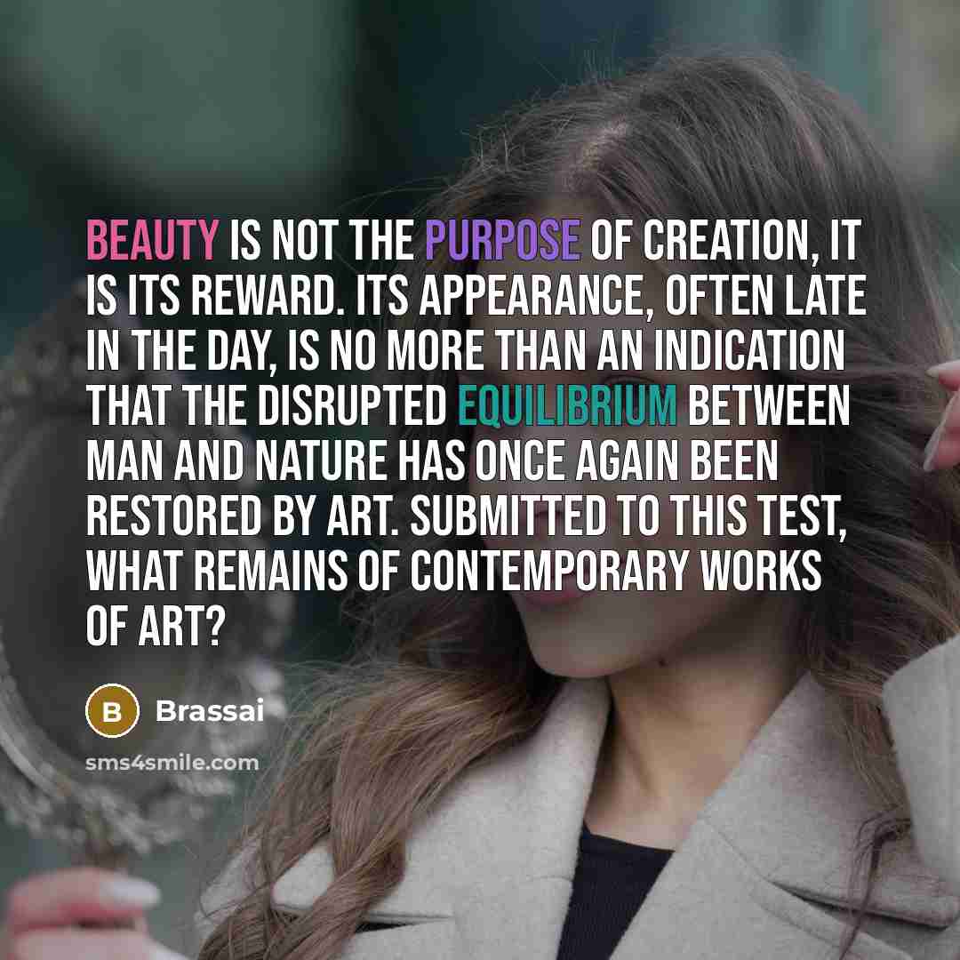 “Beauty is not the purpose of creation, it is its reward. Its appearance, often late in the day, is no more than an indication that the disrupted equilibrium between man and nature has once again been restored by art. Submitted to this test, what remains of contemporary works of art?” quote by Brassai