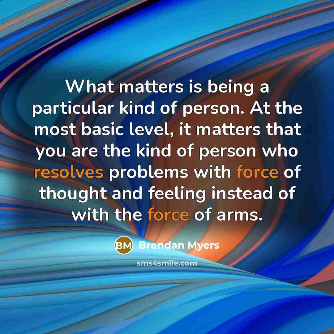 “What matters is being a particular kind of person. At the most basic level, it matters that you are the kind of person who resolves problems with force of thought and feeling instead of with the force of arms.” quote by Brendan Myers
