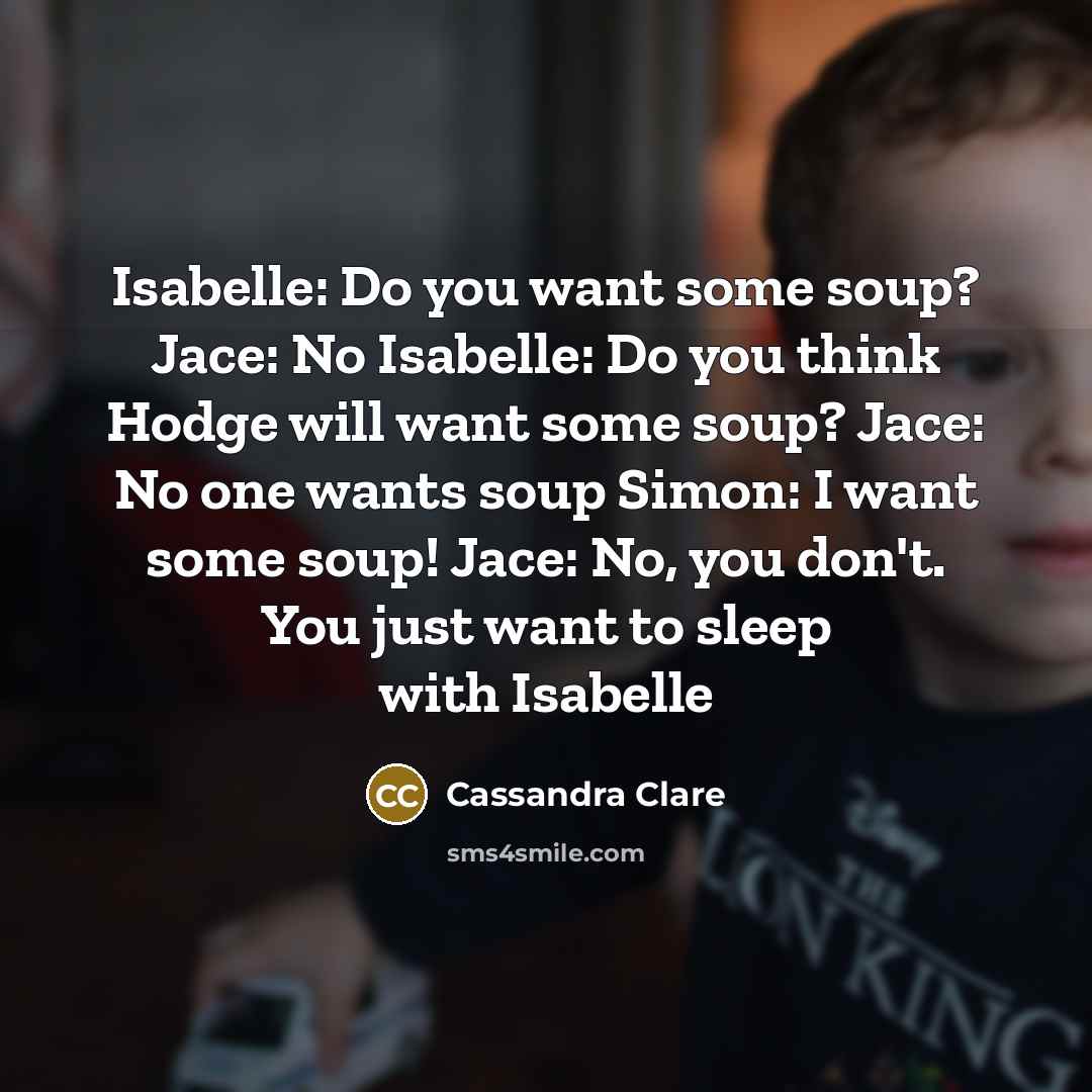 “Isabelle: Do you want some soup? Jace: No Isabelle: Do you think Hodge will want some soup? Jace: No one wants soup Simon: I want some soup! Jace: No, you don't. You just want to sleep with Isabelle” quote by Cassandra Clare