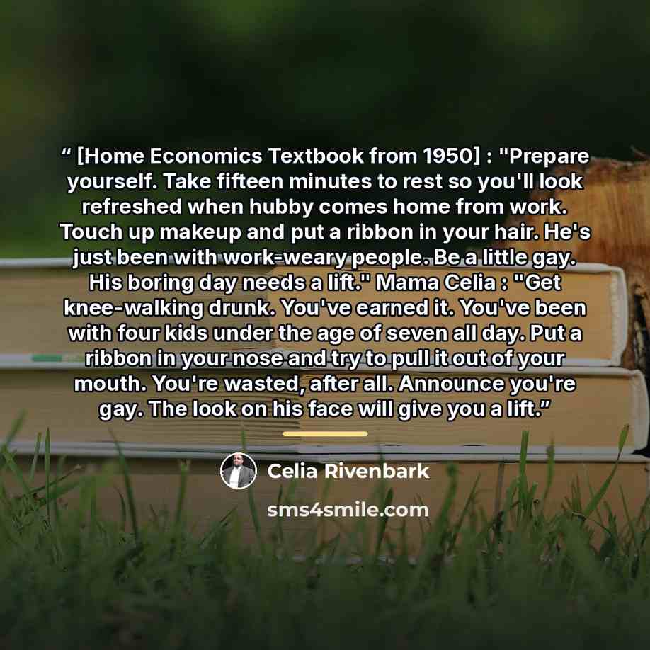 “[Home Economics Textbook from 1950] : "Prepare yourself. Take fifteen minutes to rest so you'll look refreshed when hubby comes home from work. Touch up makeup and put a ribbon in your hair. He's just been with work-weary people. Be a little gay. His boring day needs a lift." Mama Celia : "Get…” quote by Celia Rivenbark
