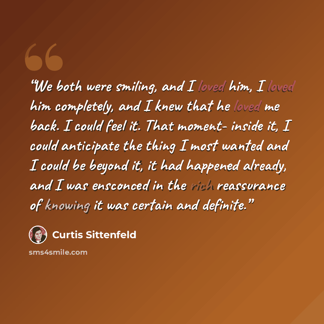 “We both were smiling, and I loved him, I loved him completely, and I knew that he loved me back. I could feel it. That moment- inside it, I could anticipate the thing I most wanted and I could be beyond it, it had happened already, and I was ensconced in the rich reassurance of knowing it was…” quote by Curtis Sittenfeld