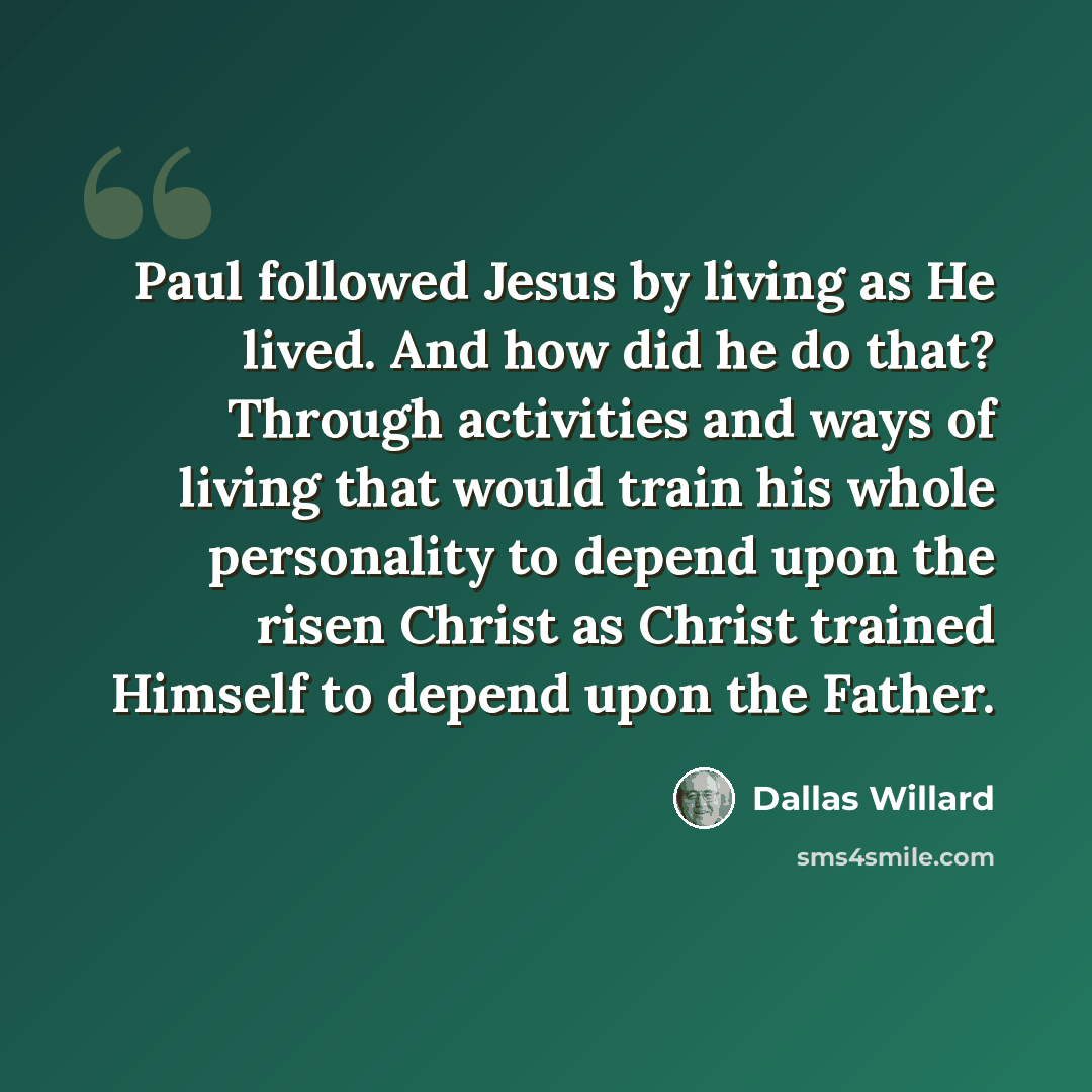 “Paul followed Jesus by living as He lived. And how did he do that? Through activities and ways of living that would train his whole personality to depend upon the risen Christ as Christ trained Himself to depend upon the Father.” quote by Dallas Willard