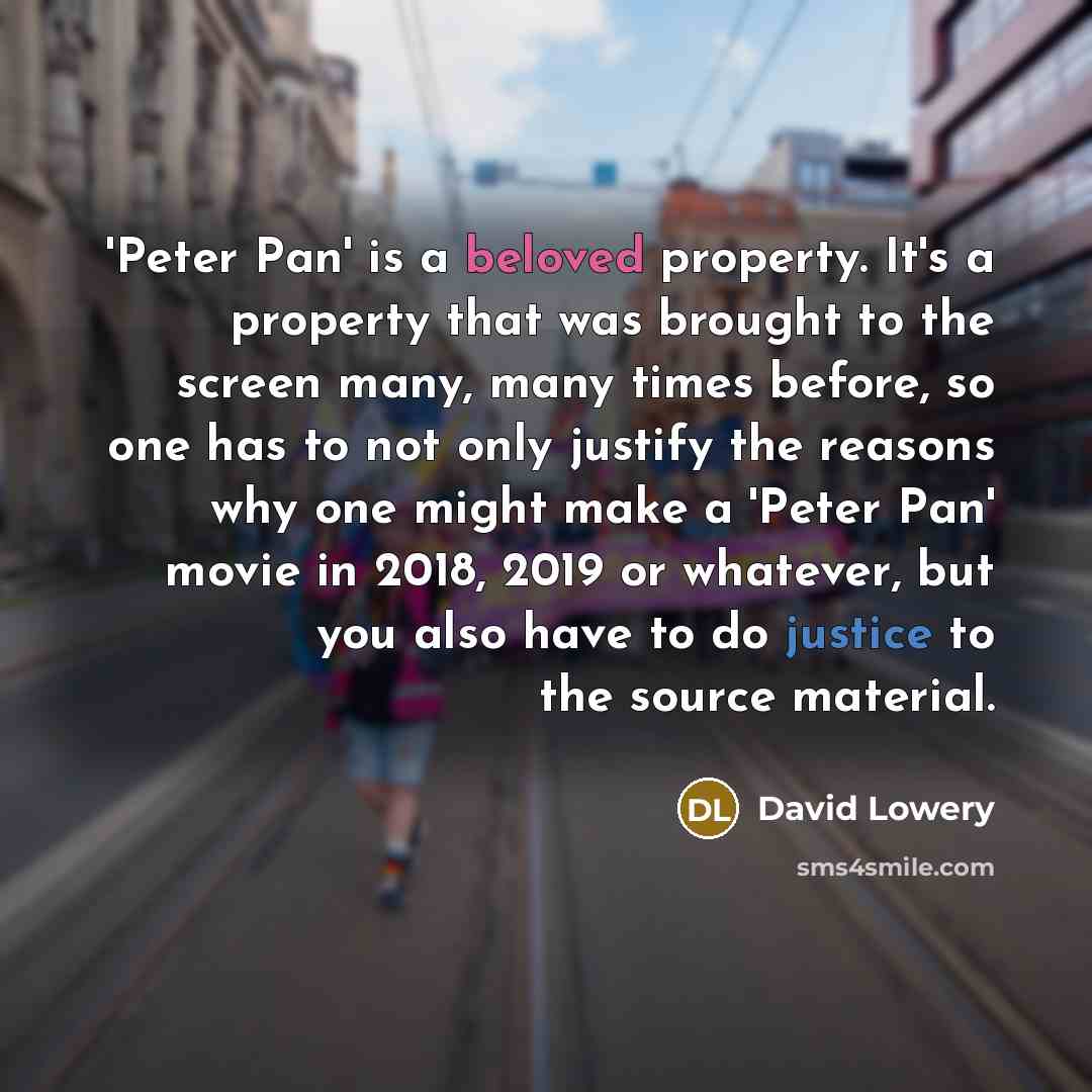 “'Peter Pan' is a beloved property. It's a property that was brought to the screen many, many times before, so one has to not only justify the reasons why one might make a 'Peter Pan' movie in 2018, 2019 or whatever, but you also have to do justice to the source material.” quote by David Lowery