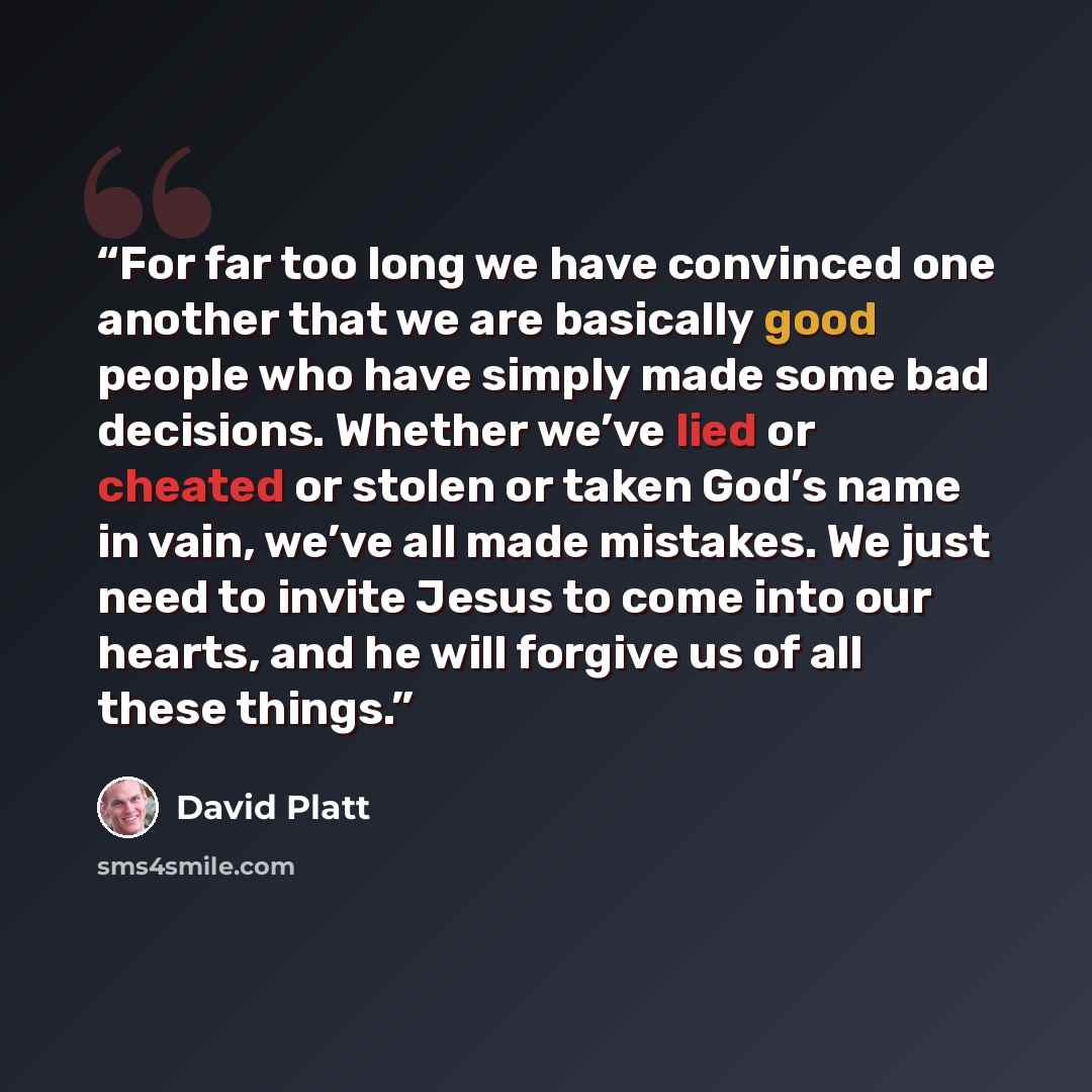 “For far too long we have convinced one another that we are basically good people who have simply made some bad decisions. Whether we’ve lied or cheated or stolen or taken God’s name in vain, we’ve all made mistakes. We just need to invite Jesus to come into our hearts, and he will forgive us of…” quote by David Platt