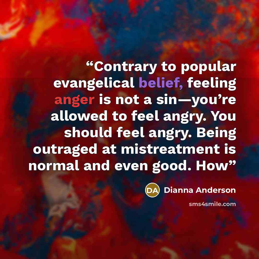 “Contrary to popular evangelical belief, feeling anger is not a sin—you’re allowed to feel angry. You should feel angry. Being outraged at mistreatment is normal and even good. How” quote by Dianna Anderson