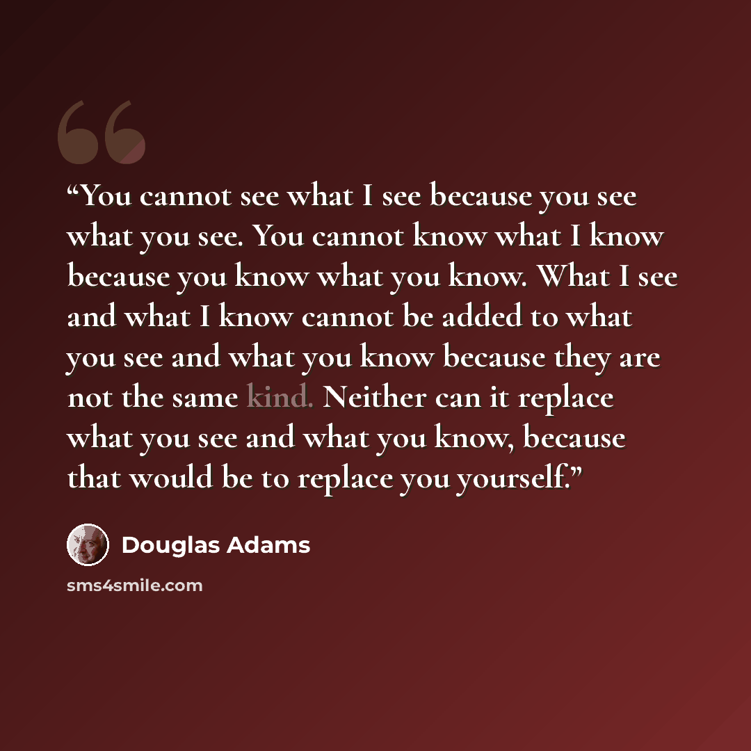 “You cannot see what I see because you see what you see. You cannot know what I know because you know what you know. What I see and what I know cannot be added to what you see and what you know because they are not the same kind. Neither can it replace what you see and what you know, because that…” quote by Douglas Adams