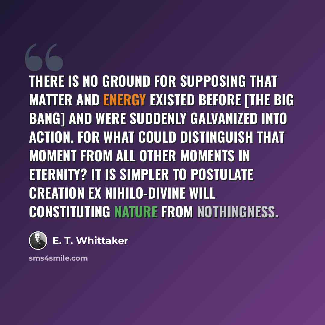 “There is no ground for supposing that matter and energy existed before [the Big Bang] and were suddenly galvanized into action. For what could distinguish that moment from all other moments in eternity? It is simpler to postulate creation ex nihilo-Divine will constituting Nature from nothingness.” quote by E. T. Whittaker