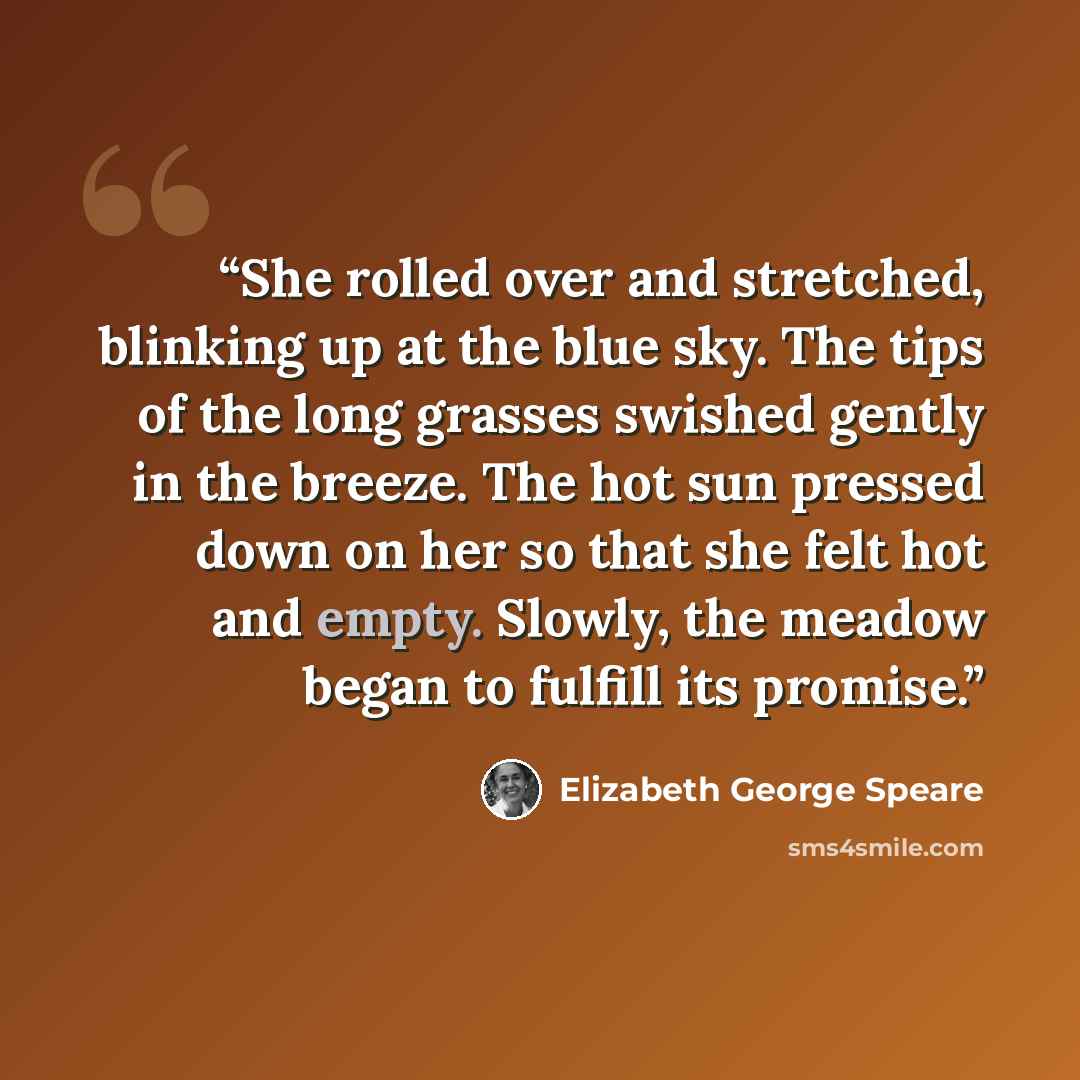 “She rolled over and stretched, blinking up at the blue sky. The tips of the long grasses swished gently in the breeze. The hot sun pressed down on her so that she felt hot and empty. Slowly, the meadow began to fulfill its promise.” quote by Elizabeth George Speare