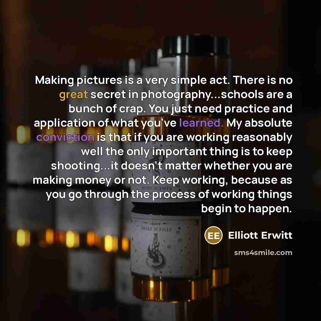 “Making pictures is a very simple act. There is no great secret in photography...schools are a bunch of crap. You just need practice and application of what you've learned. My absolute conviction is that if you are working reasonably well the only important thing is to keep shooting...it doesn't…” quote by Elliott Erwitt