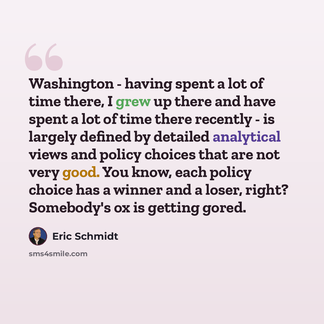 “Washington - having spent a lot of time there, I grew up there and have spent a lot of time there recently - is largely defined by detailed analytical views and policy choices that are not very good. You know, each policy choice has a winner and a loser, right? Somebody's ox is getting gored.” quote by Eric Schmidt