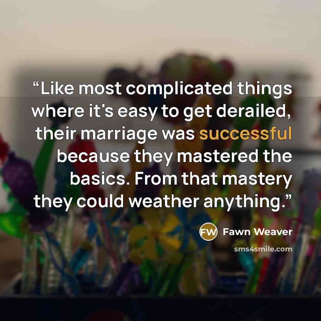 “Like most complicated things where it's easy to get derailed, their marriage was successful because they mastered the basics. From that mastery they could weather anything.” quote by Fawn Weaver