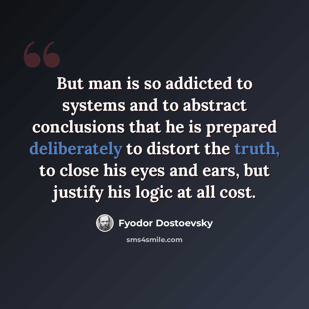 “But man is so addicted to systems and to abstract conclusions that he is prepared deliberately to distort the truth, to close his eyes and ears, but justify his logic at all cost.” quote by Fyodor Dostoevsky