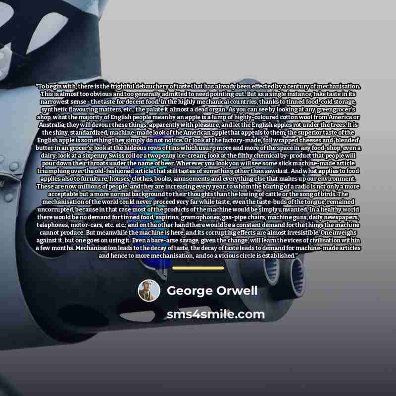 “To begin with, there is the frightful debauchery of taste that has already been effected by a century of mechanisation. This is almost too obvious and too generally admitted to need pointing out. But as a single instance, take taste in its narrowest sense - the taste for decent food. In the highly…” quote by George Orwell