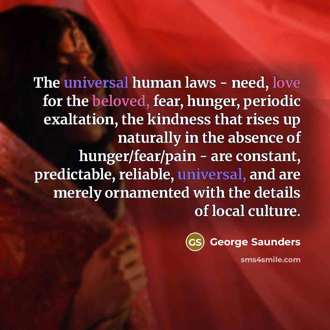 “The universal human laws - need, love for the beloved, fear, hunger, periodic exaltation, the kindness that rises up naturally in the absence of hunger/fear/pain - are constant, predictable, reliable, universal, and are merely ornamented with the details of local culture.” quote by George Saunders