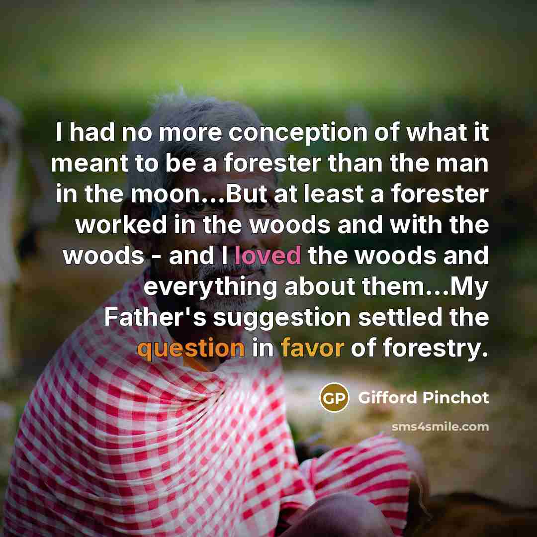 “I had no more conception of what it meant to be a forester than the man in the moon…But at least a forester worked in the woods and with the woods - and I loved the woods and everything about them…My Father's suggestion settled the question in favor of forestry.” quote by Gifford Pinchot