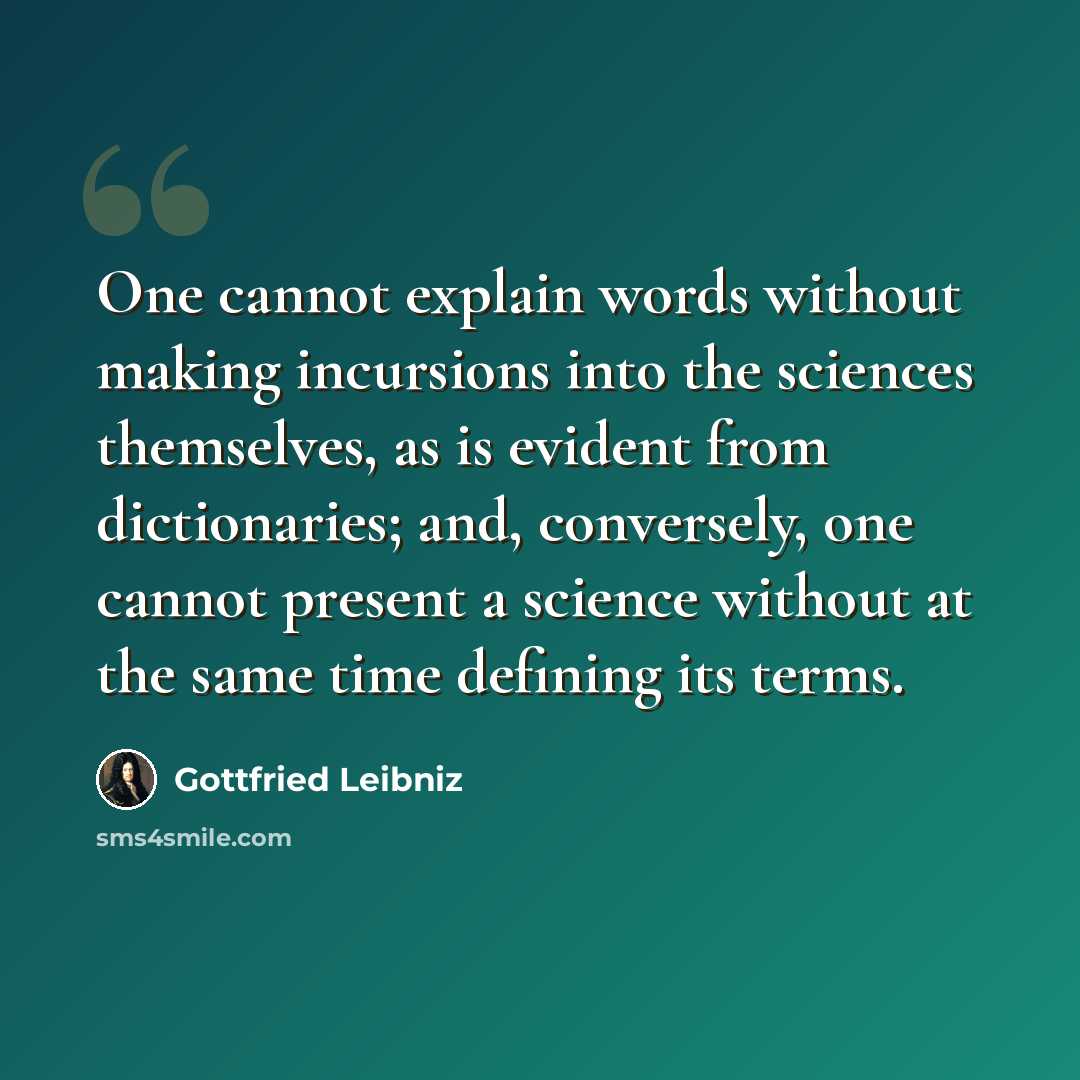 “One cannot explain words without making incursions into the sciences themselves, as is evident from dictionaries; and, conversely, one cannot present a science without at the same time defining its terms.” quote by Gottfried Leibniz