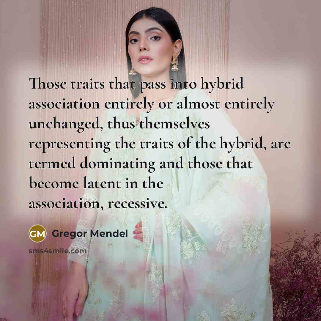 “Those traits that pass into hybrid association entirely or almost entirely unchanged, thus themselves representing the traits of the hybrid, are termed dominating and those that become latent in the association, recessive.” quote by Gregor Mendel