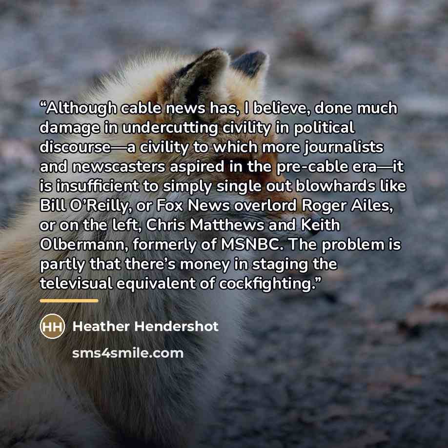 “Although cable news has, I believe, done much damage in undercutting civility in political discourse—a civility to which more journalists and newscasters aspired in the pre-cable era—it is insufficient to simply single out blowhards like Bill O’Reilly, or Fox News overlord Roger Ailes, or on the…” quote by Heather Hendershot